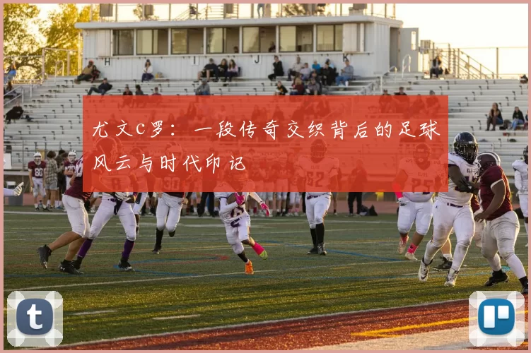 尤文c罗：一段传奇交织背后的足球风云与时代印记