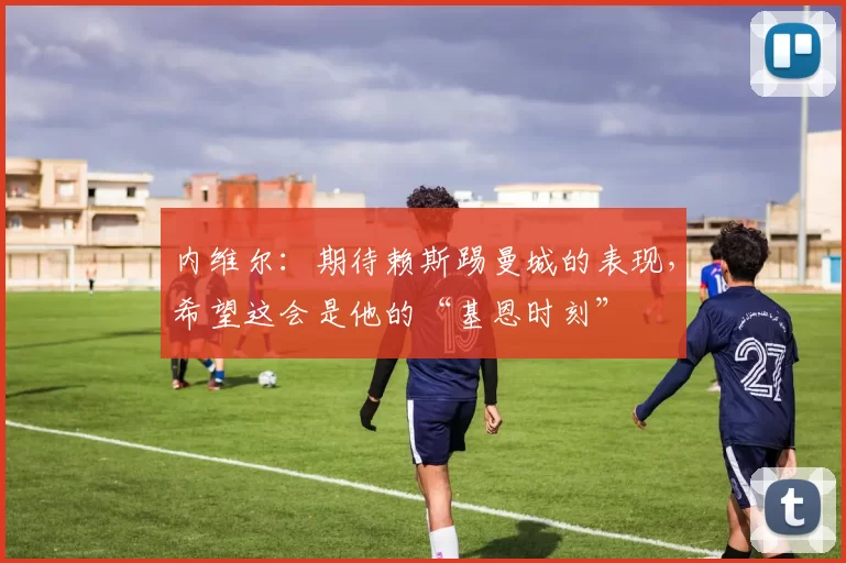 内维尔：期待赖斯踢曼城的表现，希望这会是他的“基恩时刻”