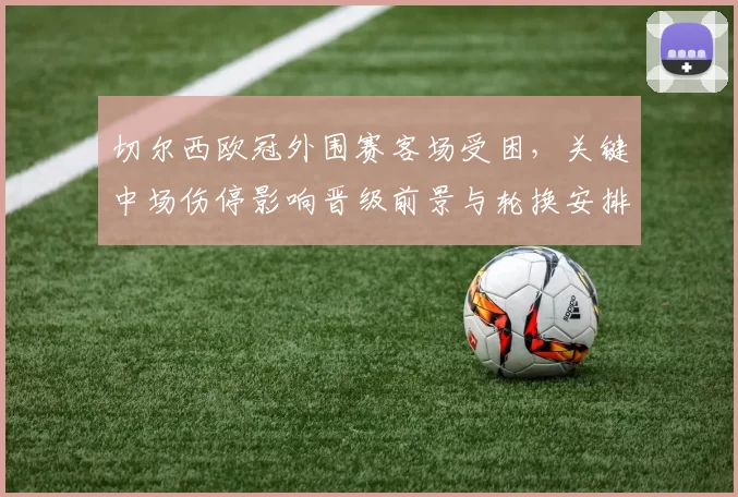 切尔西欧冠外围赛客场受困，关键中场伤停影响晋级前景与轮换安排