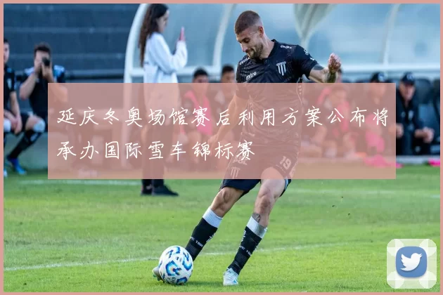 延庆冬奥场馆赛后利用方案公布将承办国际雪车锦标赛