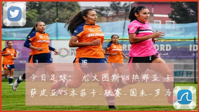 今日足球： 尤文图斯vs热那亚 卡萨皮亚vs本菲卡_联赛_国米_罗马