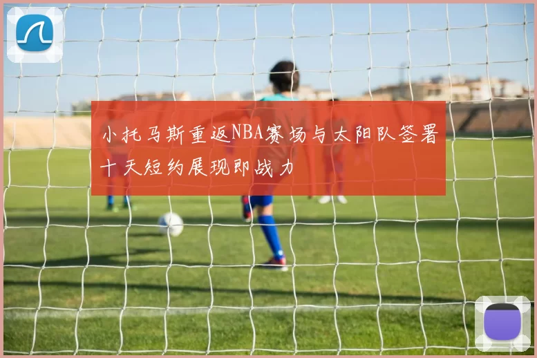 小托马斯重返NBA赛场与太阳队签署十天短约展现即战力