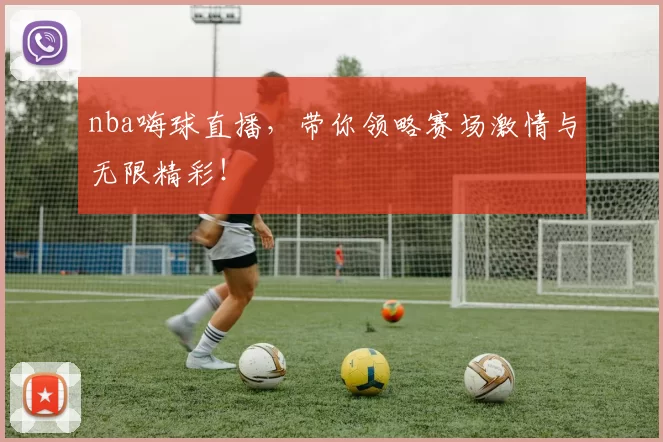 nba嗨球直播，带你领略赛场激情与无限精彩！