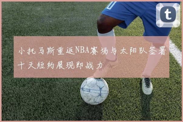 小托马斯重返NBA赛场与太阳队签署十天短约展现即战力