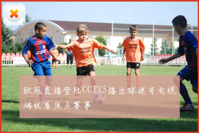 欧冠直播登陆CCTV5播出球迷可电视端收看焦点赛事