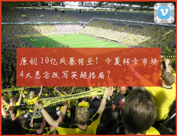 原创 10亿风暴将至！今夏转会市场4大悬念改写英超格局？