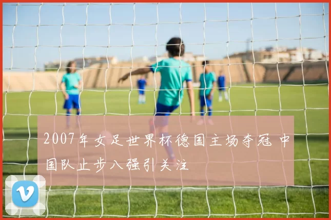 2007年女足世界杯德国主场夺冠 中国队止步八强引关注