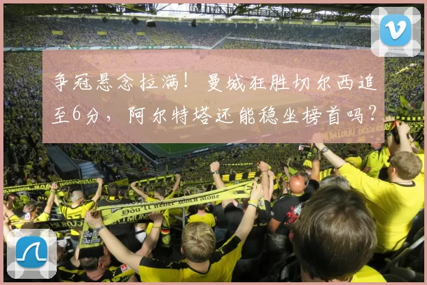 争冠悬念拉满！曼城狂胜切尔西追至6分，阿尔特塔还能稳坐榜首吗？_阿森纳_欧冠_阿森纳