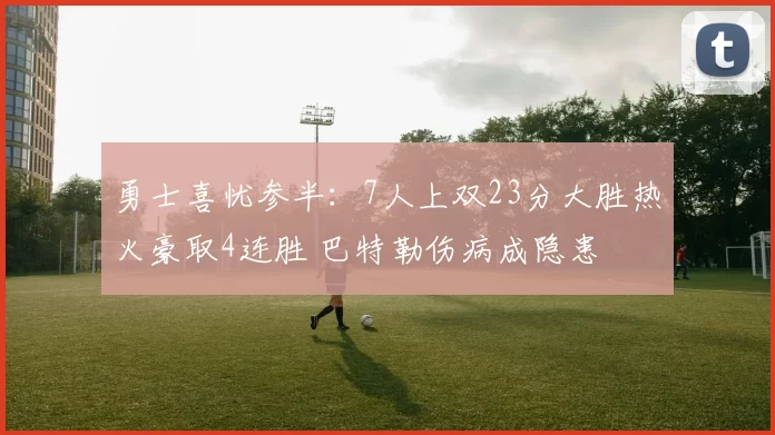 勇士喜忧参半：7人上双23分大胜热火豪取4连胜 巴特勒伤病成隐患