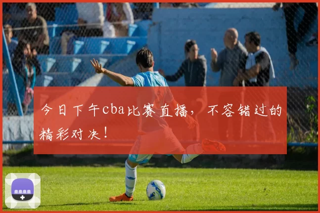 今日下午cba比赛直播，不容错过的精彩对决！