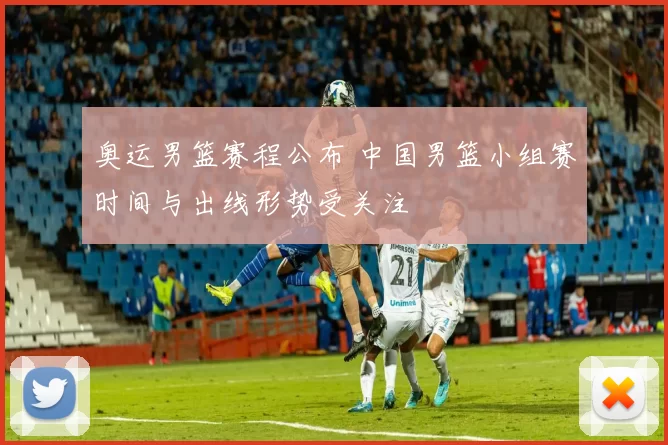 奥运男篮赛程公布 中国男篮小组赛时间与出线形势受关注