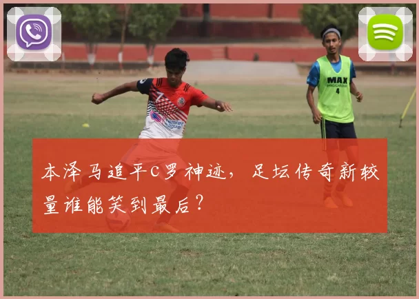 本泽马追平c罗神迹，足坛传奇新较量谁能笑到最后？