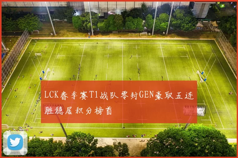 LCK春季赛T1战队零封GEN豪取五连胜稳居积分榜首